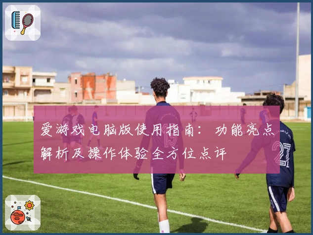 爱游戏电脑版使用指南：功能亮点解析及操作体验全方位点评