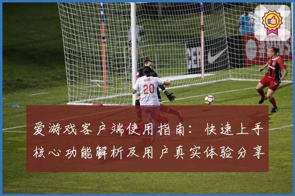 爱游戏客户端使用指南：快速上手核心功能解析及用户真实体验分享