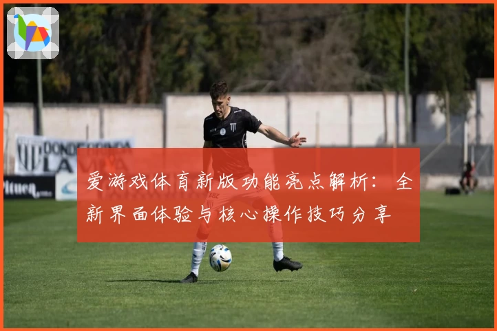 爱游戏体育新版功能亮点解析：全新界面体验与核心操作技巧分享