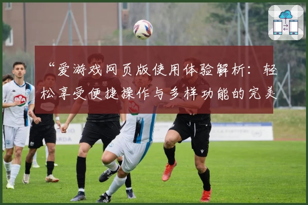 “爱游戏网页版使用体验解析：轻松享受便捷操作与多样功能的完美结合”