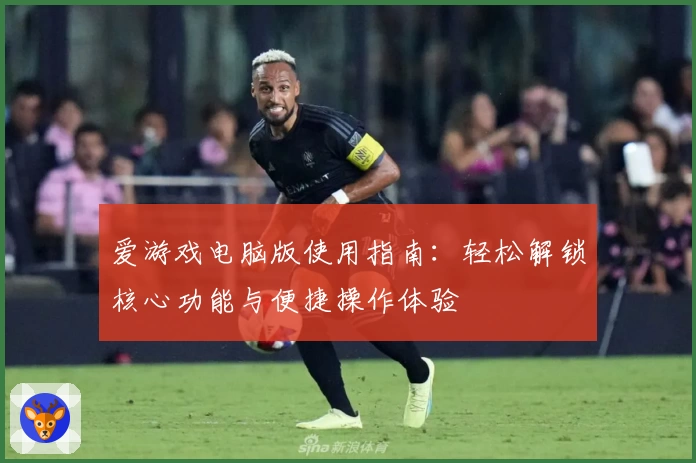 爱游戏电脑版使用指南：轻松解锁核心功能与便捷操作体验